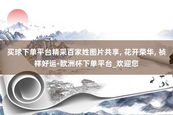 买球下单平台精采百家姓图片共享, 花开荣华, 祯祥好运-欧洲杯下单平台_欢迎您