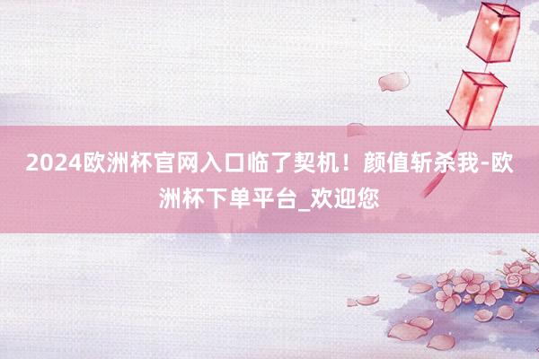 2024欧洲杯官网入口临了契机！颜值斩杀我-欧洲杯下单平台_欢迎您