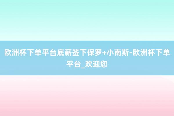 欧洲杯下单平台底薪签下保罗+小南斯-欧洲杯下单平台_欢迎您