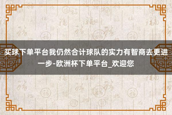 买球下单平台我仍然合计球队的实力有智商去更进一步-欧洲杯下单平台_欢迎您