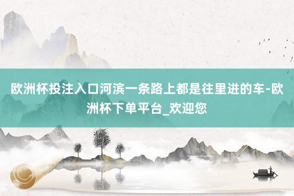 欧洲杯投注入口河滨一条路上都是往里进的车-欧洲杯下单平台_欢迎您