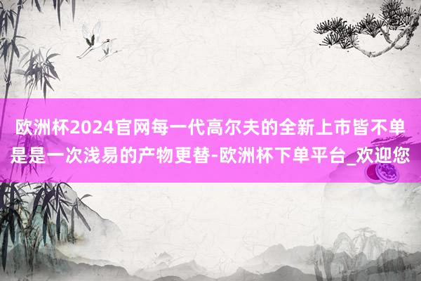 欧洲杯2024官网每一代高尔夫的全新上市皆不单是是一次浅易的产物更替-欧洲杯下单平台_欢迎您