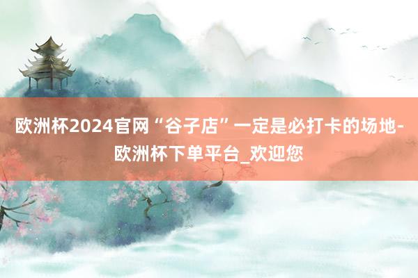 欧洲杯2024官网“谷子店”一定是必打卡的场地-欧洲杯下单平台_欢迎您