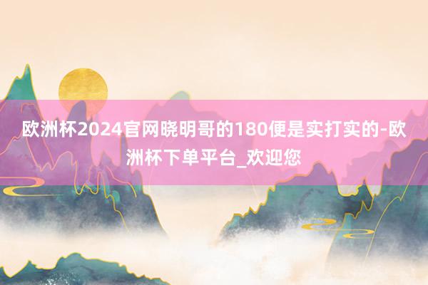 欧洲杯2024官网晓明哥的180便是实打实的-欧洲杯下单平台_欢迎您