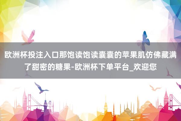 欧洲杯投注入口那饱读饱读囊囊的苹果肌仿佛藏满了甜密的糖果-欧洲杯下单平台_欢迎您