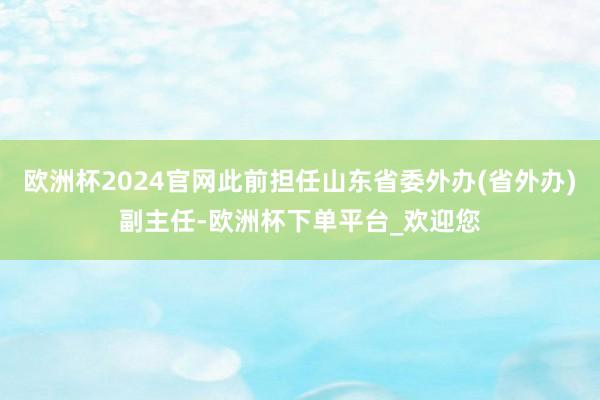 欧洲杯2024官网此前担任山东省委外办(省外办)副主任-欧洲杯下单平台_欢迎您