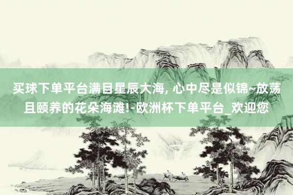 买球下单平台满目星辰大海, 心中尽是似锦~放荡且颐养的花朵海滩!-欧洲杯下单平台_欢迎您