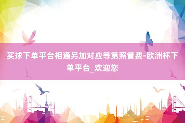 买球下单平台相通另加对应等第照管费-欧洲杯下单平台_欢迎您