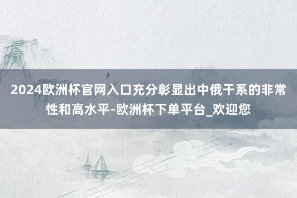 2024欧洲杯官网入口充分彰显出中俄干系的非常性和高水平-欧洲杯下单平台_欢迎您