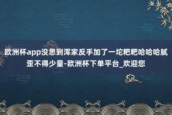 欧洲杯app没思到浑家反手加了一坨粑粑哈哈哈腻歪不得少量-欧洲杯下单平台_欢迎您