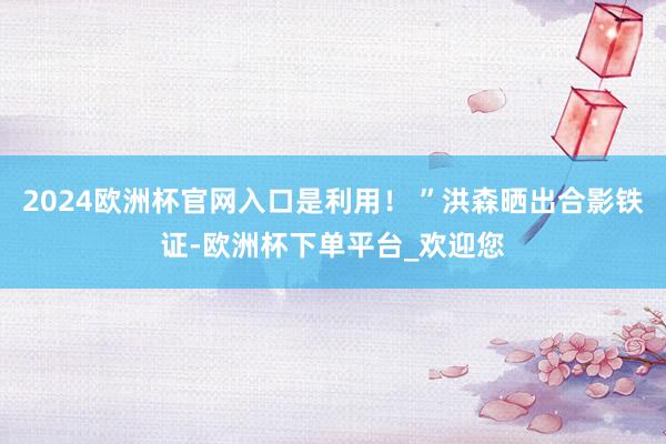 2024欧洲杯官网入口是利用！ ”洪森晒出合影铁证-欧洲杯下单平台_欢迎您