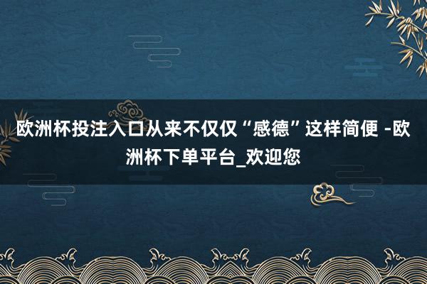 欧洲杯投注入口从来不仅仅“感德”这样简便 -欧洲杯下单平台_欢迎您
