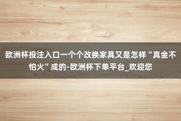 欧洲杯投注入口一个个改换家具又是怎样“真金不怕火”成的-欧洲杯下单平台_欢迎您