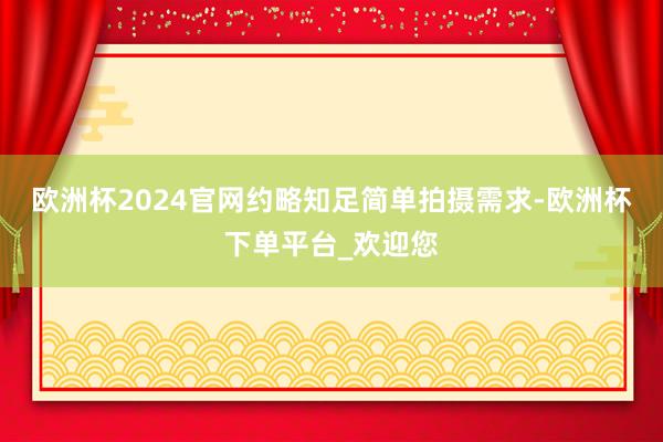 欧洲杯2024官网约略知足简单拍摄需求-欧洲杯下单平台_欢迎您