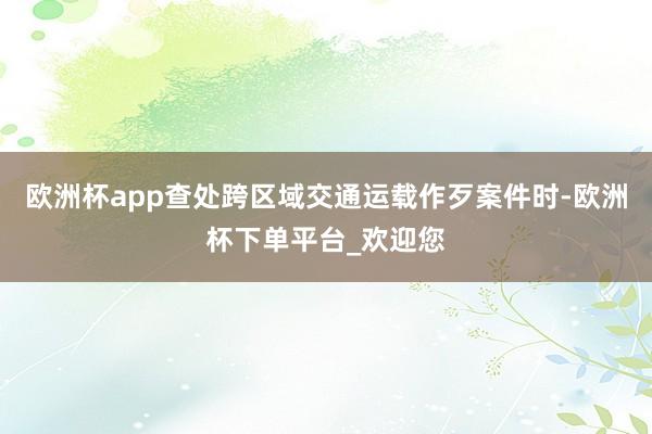 欧洲杯app查处跨区域交通运载作歹案件时-欧洲杯下单平台_欢迎您