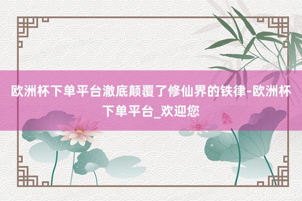 欧洲杯下单平台澈底颠覆了修仙界的铁律-欧洲杯下单平台_欢迎您