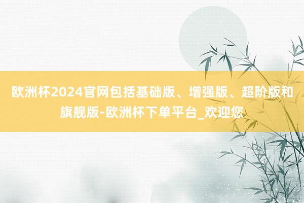 欧洲杯2024官网包括基础版、增强版、超阶版和旗舰版-欧洲杯下单平台_欢迎您