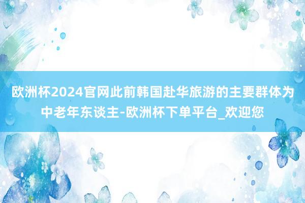 欧洲杯2024官网此前韩国赴华旅游的主要群体为中老年东谈主-欧洲杯下单平台_欢迎您