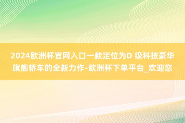 2024欧洲杯官网入口一款定位为D 级科技豪华旗舰轿车的全新力作-欧洲杯下单平台_欢迎您