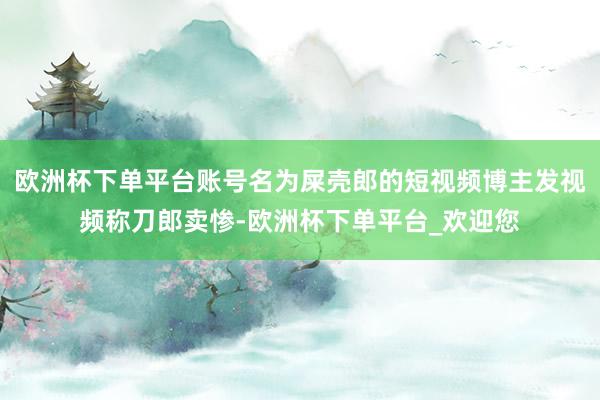 欧洲杯下单平台账号名为屎壳郎的短视频博主发视频称刀郎卖惨-欧洲杯下单平台_欢迎您
