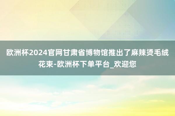 欧洲杯2024官网甘肃省博物馆推出了麻辣烫毛绒花束-欧洲杯下单平台_欢迎您
