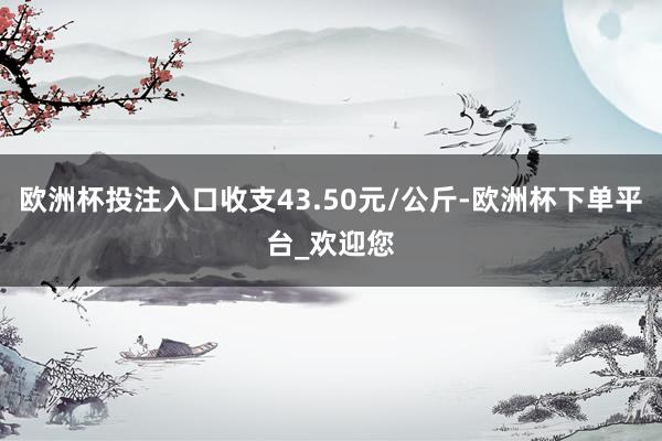 欧洲杯投注入口收支43.50元/公斤-欧洲杯下单平台_欢迎您