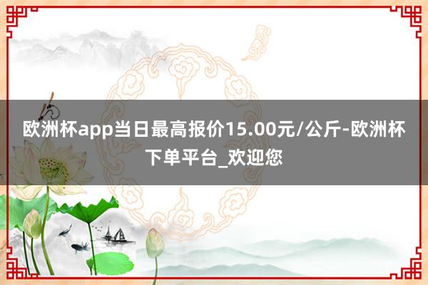 欧洲杯app当日最高报价15.00元/公斤-欧洲杯下单平台_欢迎您
