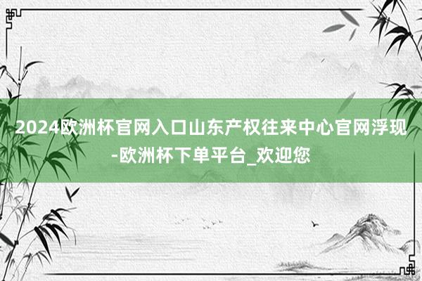 2024欧洲杯官网入口山东产权往来中心官网浮现-欧洲杯下单平台_欢迎您