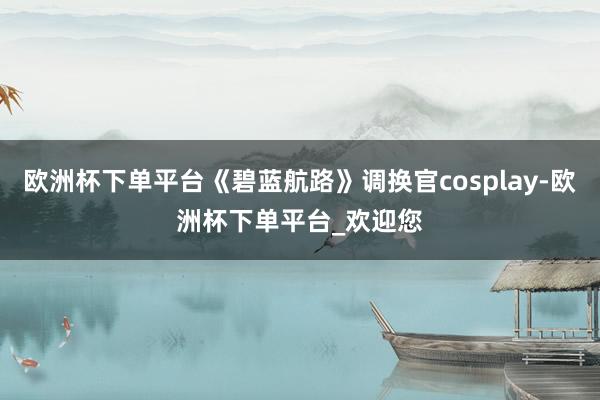 欧洲杯下单平台《碧蓝航路》调换官cosplay-欧洲杯下单平台_欢迎您