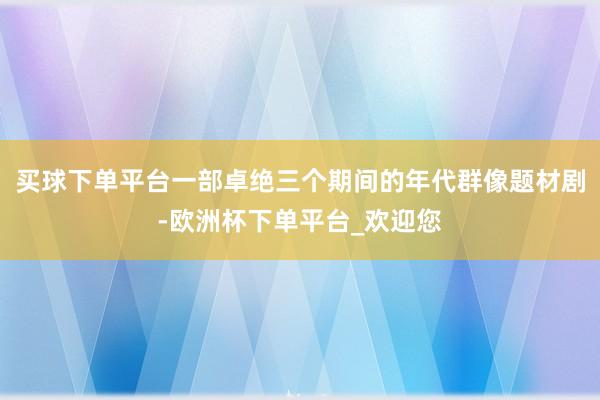 买球下单平台一部卓绝三个期间的年代群像题材剧-欧洲杯下单平台_欢迎您