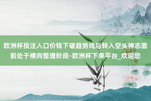 欧洲杯投注入口价钱下破趋势线后转入空头神志面前处于横向整理阶段-欧洲杯下单平台_欢迎您