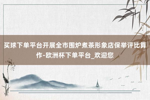 买球下单平台开展全市围炉煮茶形象店保举评比算作-欧洲杯下单平台_欢迎您