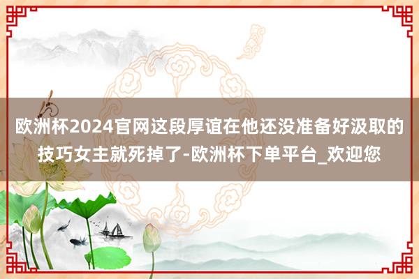 欧洲杯2024官网这段厚谊在他还没准备好汲取的技巧女主就死掉了-欧洲杯下单平台_欢迎您