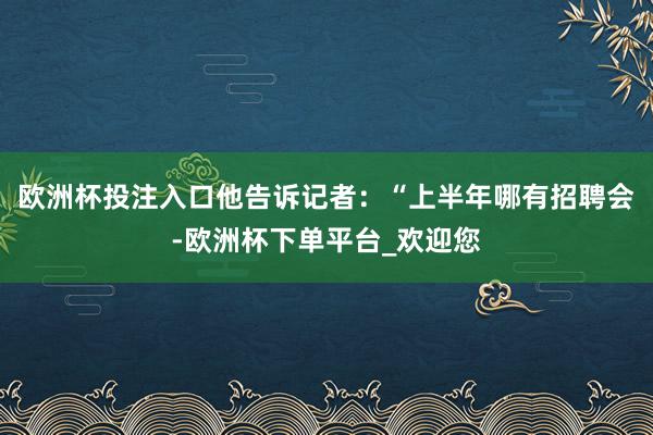 欧洲杯投注入口他告诉记者：“上半年哪有招聘会-欧洲杯下单平台_欢迎您