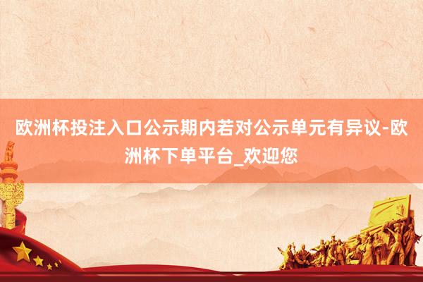 欧洲杯投注入口公示期内若对公示单元有异议-欧洲杯下单平台_欢迎您