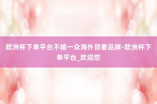 欧洲杯下单平台不输一众海外顶奢品牌-欧洲杯下单平台_欢迎您