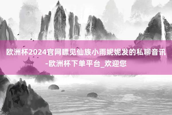 欧洲杯2024官网瞟见仙族小雨妮妮发的私聊音讯-欧洲杯下单平台_欢迎您