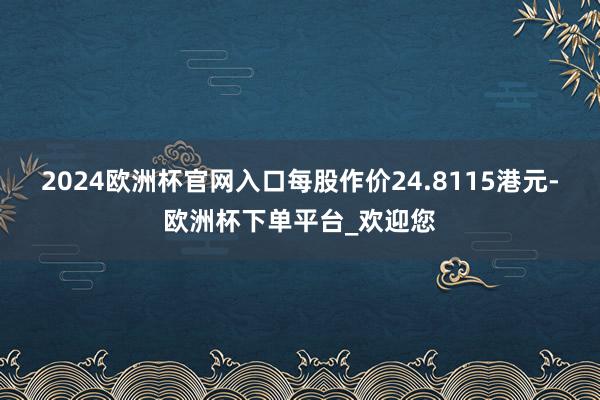 2024欧洲杯官网入口每股作价24.8115港元-欧洲杯下单平台_欢迎您