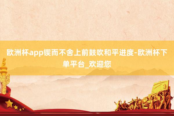 欧洲杯app锲而不舍上前鼓吹和平进度-欧洲杯下单平台_欢迎您
