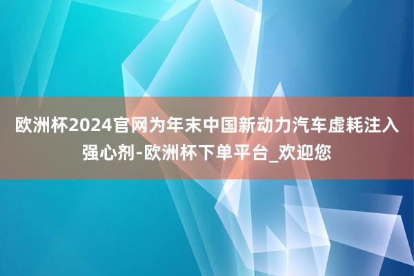 欧洲杯2024官网为年末中国新动力汽车虚耗注入强心剂-欧洲杯下单平台_欢迎您