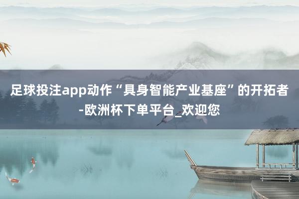足球投注app动作“具身智能产业基座”的开拓者-欧洲杯下单平台_欢迎您