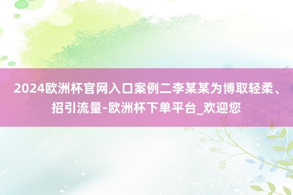 2024欧洲杯官网入口案例二李某某为博取轻柔、招引流量-欧洲杯下单平台_欢迎您