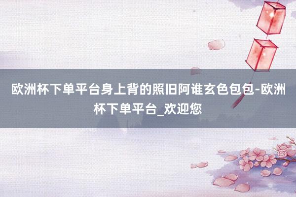 欧洲杯下单平台身上背的照旧阿谁玄色包包-欧洲杯下单平台_欢迎您