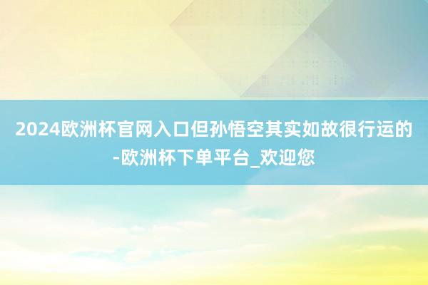 2024欧洲杯官网入口但孙悟空其实如故很行运的-欧洲杯下单平台_欢迎您