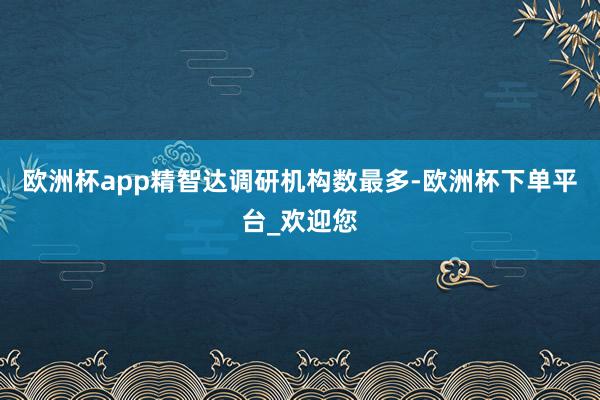 欧洲杯app精智达调研机构数最多-欧洲杯下单平台_欢迎您