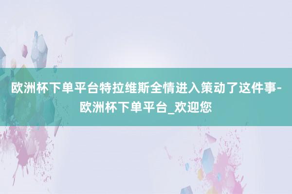 欧洲杯下单平台特拉维斯全情进入策动了这件事-欧洲杯下单平台_欢迎您