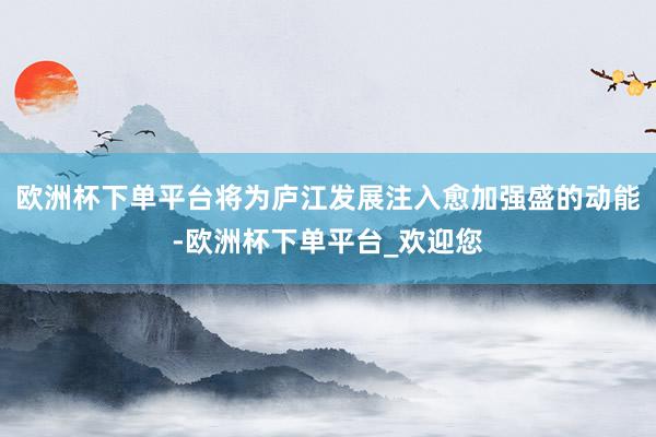 欧洲杯下单平台将为庐江发展注入愈加强盛的动能-欧洲杯下单平台_欢迎您