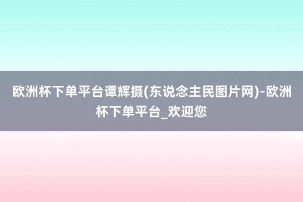 欧洲杯下单平台谭辉摄(东说念主民图片网)-欧洲杯下单平台_欢迎您