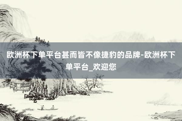 欧洲杯下单平台甚而皆不像捷豹的品牌-欧洲杯下单平台_欢迎您