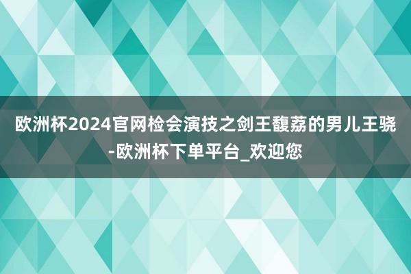 欧洲杯2024官网检会演技之剑王馥荔的男儿王骁-欧洲杯下单平台_欢迎您